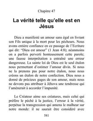 581
Chapitre 47
La vérité telle qu’elle est en
Jésus
Dieu a manifesté un amour sans égal en livrant
son Fils unique à la mort pour les pécheurs. Nous
avons entière confiance en ce passage de l’Ecriture
qui dit: “Dieu est amour” (1 Jean 4:8); néanmoins
on a parfois perverti honteusement cette parole;
une fausse interprétation a entraîné une erreur
dangereuse. La sainte loi de Dieu est le seul étalon
nous permettant d’estimer l’amour divin. Si nous
ne la prenons pas pour notre étalon, nous nous
créons un étalon de notre confection. Dieu nous a
donné de précieux gages de son amour, mais nous
ne devons pas attribuer à Jéhova une tendresse qui
l’amènerait à accorder l’impunité.
Le Créateur aime ses créatures, mais celui qui
préfère le péché à la justice, l’erreur à la vérité,
perpétue la transgression qui amena le malheur sur
notre monde: il ne saurait être considéré avec
 