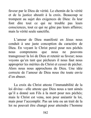 582
faveur par le Dieu de vérité. Le chemin de la vérité
et de la justice aboutit à la croix. Beaucoup se
trompent au sujet des exigences de Dieu: ils leur
font dire tout ce qui ne trouble pas leurs
consciences, tout ce qui ne gêne pas leurs affaires;
mais la vérité seule sanctifie.
L’amour de Dieu manifesté en Jésus nous
conduit à une juste conception du caractère de
Dieu. En voyant le Christ percé pour nos péchés
nous comprenons que nous ne pouvons
transgresser la loi de Dieu et retenir sa faveur; nous
voyons qu’en tant que pécheurs il nous faut nous
approprier les mérites du Christ et cesser de pécher.
Alors nous nous approchons de Dieu. Une idée
correcte de l’amour de Dieu nous ôte toute envie
d’en abuser.
La croix du Christ atteste l’immutabilité de la
loi divine—elle atteste que Dieu nous a tant aimés
qu’il a donné son Fils à la mort pour nos péchés;
mais le Christ est venu, non pour anéantir la loi,
mais pour l’accomplir. Pas un iota ou un trait de la
loi ne pouvait être changé pour atteindre l’homme
 