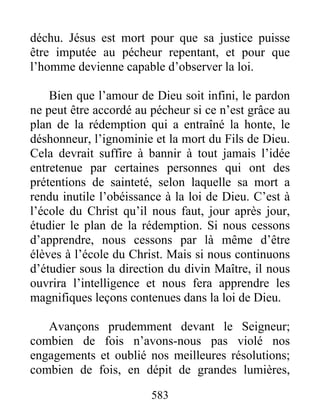 583
déchu. Jésus est mort pour que sa justice puisse
être imputée au pécheur repentant, et pour que
l’homme devienne capable d’observer la loi.
Bien que l’amour de Dieu soit infini, le pardon
ne peut être accordé au pécheur si ce n’est grâce au
plan de la rédemption qui a entraîné la honte, le
déshonneur, l’ignominie et la mort du Fils de Dieu.
Cela devrait suffire à bannir à tout jamais l’idée
entretenue par certaines personnes qui ont des
prétentions de sainteté, selon laquelle sa mort a
rendu inutile l’obéissance à la loi de Dieu. C’est à
l’école du Christ qu’il nous faut, jour après jour,
étudier le plan de la rédemption. Si nous cessons
d’apprendre, nous cessons par là même d’être
élèves à l’école du Christ. Mais si nous continuons
d’étudier sous la direction du divin Maître, il nous
ouvrira l’intelligence et nous fera apprendre les
magnifiques leçons contenues dans la loi de Dieu.
Avançons prudemment devant le Seigneur;
combien de fois n’avons-nous pas violé nos
engagements et oublié nos meilleures résolutions;
combien de fois, en dépit de grandes lumières,
 