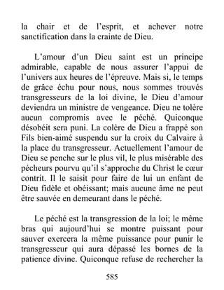 585
la chair et de l’esprit, et achever notre
sanctification dans la crainte de Dieu.
L’amour d’un Dieu saint est un principe
admirable, capable de nous assurer l’appui de
l’univers aux heures de l’épreuve. Mais si, le temps
de grâce échu pour nous, nous sommes trouvés
transgresseurs de la loi divine, le Dieu d’amour
deviendra un ministre de vengeance. Dieu ne tolère
aucun compromis avec le péché. Quiconque
désobéit sera puni. La colère de Dieu a frappé son
Fils bien-aimé suspendu sur la croix du Calvaire à
la place du transgresseur. Actuellement l’amour de
Dieu se penche sur le plus vil, le plus misérable des
pécheurs pourvu qu’il s’approche du Christ le cœur
contrit. Il le saisit pour faire de lui un enfant de
Dieu fidèle et obéissant; mais aucune âme ne peut
être sauvée en demeurant dans le péché.
Le péché est la transgression de la loi; le même
bras qui aujourd’hui se montre puissant pour
sauver exercera la même puissance pour punir le
transgresseur qui aura dépassé les bornes de la
patience divine. Quiconque refuse de rechercher la
 