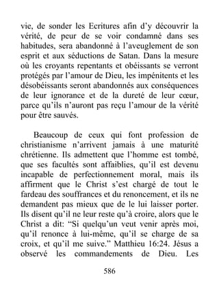 586
vie, de sonder les Ecritures afin d’y découvrir la
vérité, de peur de se voir condamné dans ses
habitudes, sera abandonné à l’aveuglement de son
esprit et aux séductions de Satan. Dans la mesure
où les croyants repentants et obéissants se verront
protégés par l’amour de Dieu, les impénitents et les
désobéissants seront abandonnés aux conséquences
de leur ignorance et de la dureté de leur cœur,
parce qu’ils n’auront pas reçu l’amour de la vérité
pour être sauvés.
Beaucoup de ceux qui font profession de
christianisme n’arrivent jamais à une maturité
chrétienne. Ils admettent que l’homme est tombé,
que ses facultés sont affaiblies, qu’il est devenu
incapable de perfectionnement moral, mais ils
affirment que le Christ s’est chargé de tout le
fardeau des souffrances et du renoncement, et ils ne
demandent pas mieux que de le lui laisser porter.
Ils disent qu’il ne leur reste qu’à croire, alors que le
Christ a dit: “Si quelqu’un veut venir après moi,
qu’il renonce à lui-même, qu’il se charge de sa
croix, et qu’il me suive.” Matthieu 16:24. Jésus a
observé les commandements de Dieu. Les
 