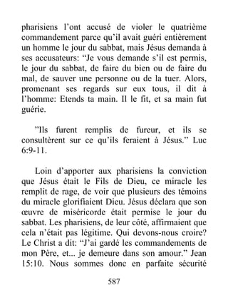 587
pharisiens l’ont accusé de violer le quatrième
commandement parce qu’il avait guéri entièrement
un homme le jour du sabbat, mais Jésus demanda à
ses accusateurs: “Je vous demande s’il est permis,
le jour du sabbat, de faire du bien ou de faire du
mal, de sauver une personne ou de la tuer. Alors,
promenant ses regards sur eux tous, il dit à
l’homme: Etends ta main. Il le fit, et sa main fut
guérie.
”Ils furent remplis de fureur, et ils se
consultèrent sur ce qu’ils feraient à Jésus.” Luc
6:9-11.
Loin d’apporter aux pharisiens la conviction
que Jésus était le Fils de Dieu, ce miracle les
remplit de rage, de voir que plusieurs des témoins
du miracle glorifiaient Dieu. Jésus déclara que son
œuvre de miséricorde était permise le jour du
sabbat. Les pharisiens, de leur côté, affirmaient que
cela n’était pas légitime. Qui devons-nous croire?
Le Christ a dit: “J’ai gardé les commandements de
mon Père, et... je demeure dans son amour.” Jean
15:10. Nous sommes donc en parfaite sécurité
 