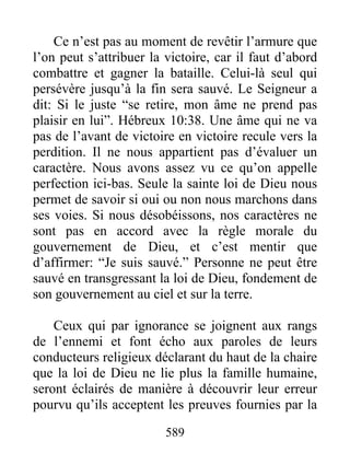 589
Ce n’est pas au moment de revêtir l’armure que
l’on peut s’attribuer la victoire, car il faut d’abord
combattre et gagner la bataille. Celui-là seul qui
persévère jusqu’à la fin sera sauvé. Le Seigneur a
dit: Si le juste “se retire, mon âme ne prend pas
plaisir en lui”. Hébreux 10:38. Une âme qui ne va
pas de l’avant de victoire en victoire recule vers la
perdition. Il ne nous appartient pas d’évaluer un
caractère. Nous avons assez vu ce qu’on appelle
perfection ici-bas. Seule la sainte loi de Dieu nous
permet de savoir si oui ou non nous marchons dans
ses voies. Si nous désobéissons, nos caractères ne
sont pas en accord avec la règle morale du
gouvernement de Dieu, et c’est mentir que
d’affirmer: “Je suis sauvé.” Personne ne peut être
sauvé en transgressant la loi de Dieu, fondement de
son gouvernement au ciel et sur la terre.
Ceux qui par ignorance se joignent aux rangs
de l’ennemi et font écho aux paroles de leurs
conducteurs religieux déclarant du haut de la chaire
que la loi de Dieu ne lie plus la famille humaine,
seront éclairés de manière à découvrir leur erreur
pourvu qu’ils acceptent les preuves fournies par la
 