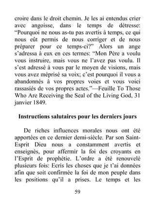 59
croire dans le droit chemin. Je les ai entendus crier
avec angoisse, dans le temps de détresse:
“Pourquoi ne nous as-tu pas avertis à temps, ce qui
nous eût permis de nous corriger et de nous
préparer pour ce temps-ci?” Alors un ange
s’adressa à eux en ces termes: “Mon Père a voulu
vous instruire, mais vous ne l’avez pas voulu. Il
s’est adressé à vous par le moyen de visions, mais
vous avez méprisé sa voix; c’est pourquoi il vous a
abandonnés à vos propres voies et vous voici
rassasiés de vos propres actes.”—Feuille To Those
Who Are Receiving the Seal of the Living God, 31
janvier 1849.
Instructions salutaires pour les derniers jours
De riches influences morales nous ont été
apportées en ce dernier demi-siècle. Par son Saint-
Esprit Dieu nous a constamment avertis et
enseignés, pour affermir la foi des croyants en
l’Esprit de prophétie. L’ordre a été renouvelé
plusieurs fois: Ecris les choses que je t’ai données
afin que soit confirmée la foi de mon peuple dans
les positions qu’il a prises. Le temps et les
 