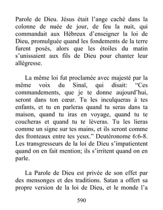 590
Parole de Dieu. Jésus était l’ange caché dans la
colonne de nuée de jour, de feu la nuit, qui
commandait aux Hébreux d’enseigner la loi de
Dieu, promulguée quand les fondements de la terre
furent posés, alors que les étoiles du matin
s’unissaient aux fils de Dieu pour chanter leur
allégresse.
La même loi fut proclamée avec majesté par la
même voix du Sinaï, qui disait: “Ces
commandements, que je te donne aujourd’hui,
seront dans ton cœur. Tu les inculqueras à tes
enfants, et tu en parleras quand tu seras dans ta
maison, quand tu iras en voyage, quand tu te
coucheras et quand tu te lèveras. Tu les lieras
comme un signe sur tes mains, et ils seront comme
des fronteaux entre tes yeux.” Deutéronome 6:6-8.
Les transgresseurs de la loi de Dieu s’impatientent
quand on en fait mention; ils s’irritent quand on en
parle.
La Parole de Dieu est privée de son effet par
des mensonges et des traditions. Satan a offert sa
propre version de la loi de Dieu, et le monde l’a
 
