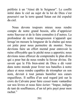 591
préférée à un “Ainsi dit le Seigneur”. Le conflit
initié dans le ciel au sujet de la loi de Dieu s’est
poursuivi sur la terre quand Satan eut été expulsé
du ciel.
Nous devons toujours mieux nous rendre
compte de notre grand besoin, afin d’apprécier
notre Sauveur et de le faire connaître à d’autres. La
profondeur de notre transgression n’apparaît que
lorsqu’on mesure la longueur de la chaîne qui nous
est jetée pour nous permettre de monter. Nous
devrions faire un effort mental pour entrevoir la
ruine effroyable que le péché nous a apportée; nous
devrions nous efforcer de comprendre le plan divin
qui a pour but de nous rendre la faveur divine. De
savoir que le Fils bien-aimé de Dieu a dû venir
dans notre monde pour livrer nos batailles à notre
place et nous rendre capables de triompher en son
nom, devrait à tout jamais humilier nos cœurs
orgueilleux. Il suffira d’un seul regard jeté sur la
croix du Calvaire pour faire cesser toute vantardise
sur nos lèvres et nous faire écrier: “Impur, indigne
de tant de souffrances, d’un tel prix payé pour mon
rachat.”
 