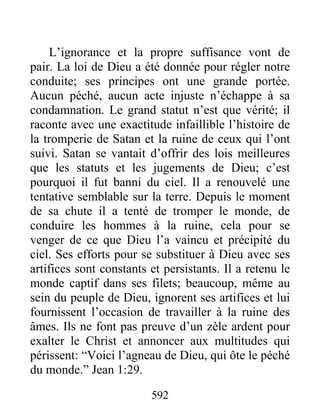 592
L’ignorance et la propre suffisance vont de
pair. La loi de Dieu a été donnée pour régler notre
conduite; ses principes ont une grande portée.
Aucun péché, aucun acte injuste n’échappe à sa
condamnation. Le grand statut n’est que vérité; il
raconte avec une exactitude infaillible l’histoire de
la tromperie de Satan et la ruine de ceux qui l’ont
suivi. Satan se vantait d’offrir des lois meilleures
que les statuts et les jugements de Dieu; c’est
pourquoi il fut banni du ciel. Il a renouvelé une
tentative semblable sur la terre. Depuis le moment
de sa chute il a tenté de tromper le monde, de
conduire les hommes à la ruine, cela pour se
venger de ce que Dieu l’a vaincu et précipité du
ciel. Ses efforts pour se substituer à Dieu avec ses
artifices sont constants et persistants. Il a retenu le
monde captif dans ses filets; beaucoup, même au
sein du peuple de Dieu, ignorent ses artifices et lui
fournissent l’occasion de travailler à la ruine des
âmes. Ils ne font pas preuve d’un zèle ardent pour
exalter le Christ et annoncer aux multitudes qui
périssent: “Voici l’agneau de Dieu, qui ôte le péché
du monde.” Jean 1:29.
 