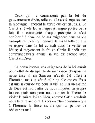 593
Ceux qui ne connaissent pas la loi du
gouvernement divin, telle qu’elle a été exposée sur
la montagne, ignorent la vérité qui est en Jésus. Le
Christ a révélé les principes à longue portée de la
loi; il a commenté chaque précepte et s’est
conformé à chacune de ses exigences dans sa vie
exemplaire. Celui qui connaît la vérité telle qu’elle
se trouve dans la loi connaît aussi la vérité en
Jésus; si moyennant la foi en Christ il obéit aux
commandements divins, sa vie est cachée avec
Christ en Dieu.
La connaissance des exigences de la loi aurait
pour effet de dissiper le dernier rayon d’espoir de
notre âme si un Sauveur n’avait été offert à
l’homme; mais la vérité telle qu’elle est en Jésus
est une saveur de vie pour la vie. Le Fils bien-aimé
de Dieu est mort afin de nous imputer sa propre
justice, mais non pour nous donner la liberté de
violer la sainte loi de Dieu, comme Satan voudrait
nous le faire accroire. La foi en Christ communique
à l’homme la force morale qui lui permet de
résister au mal.
 