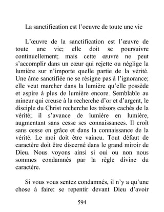 594
La sanctification est l’oeuvre de toute une vie
L’œuvre de la sanctification est l’œuvre de
toute une vie; elle doit se poursuivre
continuellement; mais cette œuvre ne peut
s’accomplir dans un cœur qui rejette ou néglige la
lumière sur n’importe quelle partie de la vérité.
Une âme sanctifiée ne se résigne pas à l’ignorance;
elle veut marcher dans la lumière qu’elle possède
et aspire à plus de lumière encore. Semblable au
mineur qui creuse à la recherche d’or et d’argent, le
disciple du Christ recherche les trésors cachés de la
vérité; il s’avance de lumière en lumière,
augmentant sans cesse ses connaissances. Il croît
sans cesse en grâce et dans la connaissance de la
vérité. Le moi doit être vaincu. Tout défaut de
caractère doit être discerné dans le grand miroir de
Dieu. Nous voyons ainsi si oui ou non nous
sommes condamnés par la règle divine du
caractère.
Si vous vous sentez condamnés, il n’y a qu’une
chose à faire: se repentir devant Dieu d’avoir
 