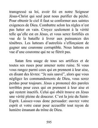 595
transgressé sa loi, avoir foi en notre Seigneur
Jésus-Christ qui seul peut nous purifier du péché.
Pour obtenir le ciel il faut se conformer aux saintes
exigences de Dieu. Combattre selon les règles n’est
pas lutter en vain. Croyez seulement à la vérité
telle qu’elle est en Jésus, et vous serez fortifiés en
vue de la bataille à livrer aux puissances des
ténèbres. Les lutteurs d’autrefois s’efforçaient de
gagner une couronne corruptible. Nous luttons en
vue d’une couronne qui ne se flétrit pas.
Satan fera usage de tous ses artifices et de
toutes ses ruses pour amener notre ruine. Si vous
vous rangez parmi ceux qui en prennent à leur aise,
en disant des lèvres: “Je suis sauvé”, alors que vous
négligez les commandements de Dieu, vous serez
perdus pour toujours. Jésus a prononcé des paroles
terribles pour ceux qui en prennent à leur aise et
qui restent inactifs. Celui qui obéit trouve en Jésus
une vérité pleine de douceur. C’est la joie du Saint-
Esprit. Laissez-vous donc persuader: ouvrez votre
esprit et votre cœur pour accueillir tout rayon de
lumière émanant du trône de Dieu.
 