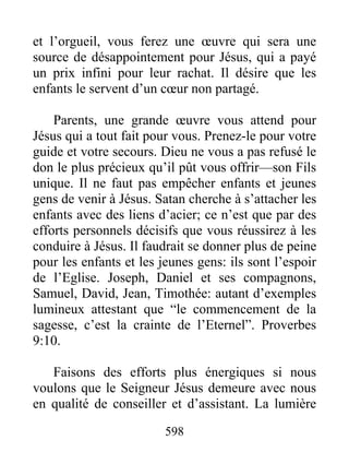 598
et l’orgueil, vous ferez une œuvre qui sera une
source de désappointement pour Jésus, qui a payé
un prix infini pour leur rachat. Il désire que les
enfants le servent d’un cœur non partagé.
Parents, une grande œuvre vous attend pour
Jésus qui a tout fait pour vous. Prenez-le pour votre
guide et votre secours. Dieu ne vous a pas refusé le
don le plus précieux qu’il pût vous offrir—son Fils
unique. Il ne faut pas empêcher enfants et jeunes
gens de venir à Jésus. Satan cherche à s’attacher les
enfants avec des liens d’acier; ce n’est que par des
efforts personnels décisifs que vous réussirez à les
conduire à Jésus. Il faudrait se donner plus de peine
pour les enfants et les jeunes gens: ils sont l’espoir
de l’Eglise. Joseph, Daniel et ses compagnons,
Samuel, David, Jean, Timothée: autant d’exemples
lumineux attestant que “le commencement de la
sagesse, c’est la crainte de l’Eternel”. Proverbes
9:10.
Faisons des efforts plus énergiques si nous
voulons que le Seigneur Jésus demeure avec nous
en qualité de conseiller et d’assistant. La lumière
 