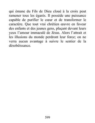 599
qui émane du Fils de Dieu cloué à la croix peut
ramener tous les égarés. Il possède une puissance
capable de purifier le cœur et de transformer le
caractère. Que tout vrai chrétien œuvre en faveur
des enfants et des jeunes gens, plaçant devant leurs
yeux l’amour immaculé de Jésus. Alors l’attrait et
les illusions du monde perdront leur force; on ne
verra aucun avantage à suivre le sentier de la
désobéissance.
 
