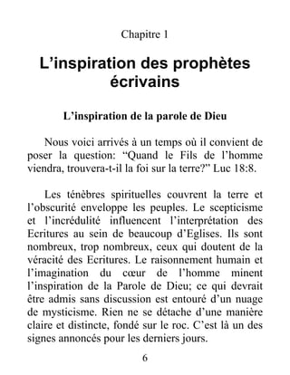 6
Chapitre 1
L’inspiration des prophètes
écrivains
L’inspiration de la parole de Dieu
Nous voici arrivés à un temps où il convient de
poser la question: “Quand le Fils de l’homme
viendra, trouvera-t-il la foi sur la terre?” Luc 18:8.
Les ténèbres spirituelles couvrent la terre et
l’obscurité enveloppe les peuples. Le scepticisme
et l’incrédulité influencent l’interprétation des
Ecritures au sein de beaucoup d’Eglises. Ils sont
nombreux, trop nombreux, ceux qui doutent de la
véracité des Ecritures. Le raisonnement humain et
l’imagination du cœur de l’homme minent
l’inspiration de la Parole de Dieu; ce qui devrait
être admis sans discussion est entouré d’un nuage
de mysticisme. Rien ne se détache d’une manière
claire et distincte, fondé sur le roc. C’est là un des
signes annoncés pour les derniers jours.
 