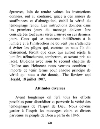 60
épreuves, loin de rendre vaines les instructions
données, ont au contraire, grâce à des années de
souffrances et d’abnégation, établi la vérité du
témoignage rendu. Les instructions données dans
les premiers jours du message doivent être
considérées tout aussi sûres à suivre en ces derniers
jours. Ceux qui se montrent indifférents à la
lumière et à l’instruction ne doivent pas s’attendre
à éviter les pièges qui, comme on nous l’a dit
clairement, feront que ceux qui auront rejeté la
lumière trébucheront, tomberont, et seront pris au
lacet. Etudions avec soin le second chapitre de
l’épître aux Hébreux: nous verrons combien il
importe de tenir ferme pour chaque principe de
vérité qui nous a été donné.—The Review and
Herald, 18 juillet 1907.
Attitudes diverses
Avant longtemps on fera tous les efforts
possibles pour discréditer et pervertir la vérité des
témoignages de l’Esprit de Dieu. Nous devons
garder à l’esprit les messages clairs et directs
parvenus au peuple de Dieu à partir de 1846.
 