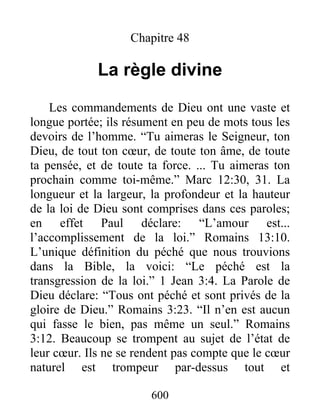 600
Chapitre 48
La règle divine
Les commandements de Dieu ont une vaste et
longue portée; ils résument en peu de mots tous les
devoirs de l’homme. “Tu aimeras le Seigneur, ton
Dieu, de tout ton cœur, de toute ton âme, de toute
ta pensée, et de toute ta force. ... Tu aimeras ton
prochain comme toi-même.” Marc 12:30, 31. La
longueur et la largeur, la profondeur et la hauteur
de la loi de Dieu sont comprises dans ces paroles;
en effet Paul déclare: “L’amour est...
l’accomplissement de la loi.” Romains 13:10.
L’unique définition du péché que nous trouvions
dans la Bible, la voici: “Le péché est la
transgression de la loi.” 1 Jean 3:4. La Parole de
Dieu déclare: “Tous ont péché et sont privés de la
gloire de Dieu.” Romains 3:23. “Il n’en est aucun
qui fasse le bien, pas même un seul.” Romains
3:12. Beaucoup se trompent au sujet de l’état de
leur cœur. Ils ne se rendent pas compte que le cœur
naturel est trompeur par-dessus tout et
 