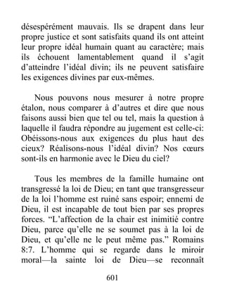 601
désespérément mauvais. Ils se drapent dans leur
propre justice et sont satisfaits quand ils ont atteint
leur propre idéal humain quant au caractère; mais
ils échouent lamentablement quand il s’agit
d’atteindre l’idéal divin; ils ne peuvent satisfaire
les exigences divines par eux-mêmes.
Nous pouvons nous mesurer à notre propre
étalon, nous comparer à d’autres et dire que nous
faisons aussi bien que tel ou tel, mais la question à
laquelle il faudra répondre au jugement est celle-ci:
Obéissons-nous aux exigences du plus haut des
cieux? Réalisons-nous l’idéal divin? Nos cœurs
sont-ils en harmonie avec le Dieu du ciel?
Tous les membres de la famille humaine ont
transgressé la loi de Dieu; en tant que transgresseur
de la loi l’homme est ruiné sans espoir; ennemi de
Dieu, il est incapable de tout bien par ses propres
forces. “L’affection de la chair est inimitié contre
Dieu, parce qu’elle ne se soumet pas à la loi de
Dieu, et qu’elle ne le peut même pas.” Romains
8:7. L’homme qui se regarde dans le miroir
moral—la sainte loi de Dieu—se reconnaît
 