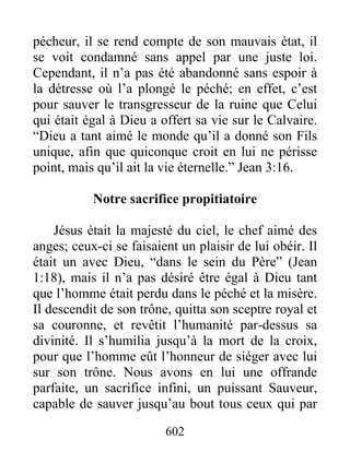 602
pécheur, il se rend compte de son mauvais état, il
se voit condamné sans appel par une juste loi.
Cependant, il n’a pas été abandonné sans espoir à
la détresse où l’a plongé le péché; en effet, c’est
pour sauver le transgresseur de la ruine que Celui
qui était égal à Dieu a offert sa vie sur le Calvaire.
“Dieu a tant aimé le monde qu’il a donné son Fils
unique, afin que quiconque croit en lui ne périsse
point, mais qu’il ait la vie éternelle.” Jean 3:16.
Notre sacrifice propitiatoire
Jésus était la majesté du ciel, le chef aimé des
anges; ceux-ci se faisaient un plaisir de lui obéir. Il
était un avec Dieu, “dans le sein du Père” (Jean
1:18), mais il n’a pas désiré être égal à Dieu tant
que l’homme était perdu dans le péché et la misère.
Il descendit de son trône, quitta son sceptre royal et
sa couronne, et revêtit l’humanité par-dessus sa
divinité. Il s’humilia jusqu’à la mort de la croix,
pour que l’homme eût l’honneur de siéger avec lui
sur son trône. Nous avons en lui une offrande
parfaite, un sacrifice infini, un puissant Sauveur,
capable de sauver jusqu’au bout tous ceux qui par
 