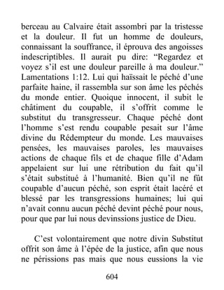 604
berceau au Calvaire était assombri par la tristesse
et la douleur. Il fut un homme de douleurs,
connaissant la souffrance, il éprouva des angoisses
indescriptibles. Il aurait pu dire: “Regardez et
voyez s’il est une douleur pareille à ma douleur.”
Lamentations 1:12. Lui qui haïssait le péché d’une
parfaite haine, il rassembla sur son âme les péchés
du monde entier. Quoique innocent, il subit le
châtiment du coupable, il s’offrit comme le
substitut du transgresseur. Chaque péché dont
l’homme s’est rendu coupable pesait sur l’âme
divine du Rédempteur du monde. Les mauvaises
pensées, les mauvaises paroles, les mauvaises
actions de chaque fils et de chaque fille d’Adam
appelaient sur lui une rétribution du fait qu’il
s’était substitué à l’humanité. Bien qu’il ne fût
coupable d’aucun péché, son esprit était lacéré et
blessé par les transgressions humaines; lui qui
n’avait connu aucun péché devint péché pour nous,
pour que par lui nous devinssions justice de Dieu.
C’est volontairement que notre divin Substitut
offrit son âme à l’épée de la justice, afin que nous
ne périssions pas mais que nous eussions la vie
 