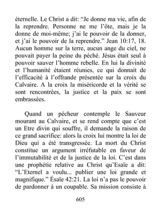 605
éternelle. Le Christ a dit: “Je donne ma vie, afin de
la reprendre. Personne ne me l’ôte, mais je la
donne de moi-même; j’ai le pouvoir de la donner,
et j’ai le pouvoir de la reprendre.” Jean 10:17, 18.
Aucun homme sur la terre, aucun ange du ciel, ne
pouvait payer la peine du péché. Jésus était seul à
pouvoir sauver l’homme rebelle. En lui la divinité
et l’humanité étaient réunies, ce qui donnait de
l’efficacité à l’offrande présentée sur la croix du
Calvaire. A la croix la miséricorde et la vérité se
sont rencontrées, la justice et la paix se sont
embrassées.
Quand un pécheur contemple le Sauveur
mourant au Calvaire, et se rend compte que c’est
un Etre divin qui souffre, il demande la raison de
ce grand sacrifice: alors la croix lui montre la loi de
Dieu qui a été transgressée. La mort du Christ
constitue un argument irréfutable en faveur de
l’immutabilité et de la justice de la loi. C’est dans
une prophétie relative au Christ qu’Esaïe a dit:
“L’Eternel a voulu... publier une loi grande et
magnifique.” Ésaïe 42:21. La loi n’a pas le pouvoir
de pardonner à un coupable. Sa mission consiste à
 