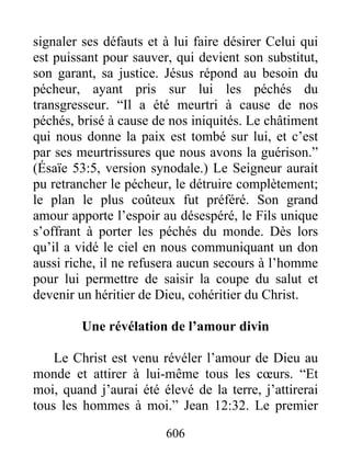 606
signaler ses défauts et à lui faire désirer Celui qui
est puissant pour sauver, qui devient son substitut,
son garant, sa justice. Jésus répond au besoin du
pécheur, ayant pris sur lui les péchés du
transgresseur. “Il a été meurtri à cause de nos
péchés, brisé à cause de nos iniquités. Le châtiment
qui nous donne la paix est tombé sur lui, et c’est
par ses meurtrissures que nous avons la guérison.”
(Ésaïe 53:5, version synodale.) Le Seigneur aurait
pu retrancher le pécheur, le détruire complètement;
le plan le plus coûteux fut préféré. Son grand
amour apporte l’espoir au désespéré, le Fils unique
s’offrant à porter les péchés du monde. Dès lors
qu’il a vidé le ciel en nous communiquant un don
aussi riche, il ne refusera aucun secours à l’homme
pour lui permettre de saisir la coupe du salut et
devenir un héritier de Dieu, cohéritier du Christ.
Une révélation de l’amour divin
Le Christ est venu révéler l’amour de Dieu au
monde et attirer à lui-même tous les cœurs. “Et
moi, quand j’aurai été élevé de la terre, j’attirerai
tous les hommes à moi.” Jean 12:32. Le premier
 