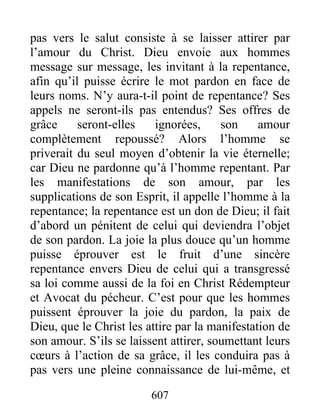607
pas vers le salut consiste à se laisser attirer par
l’amour du Christ. Dieu envoie aux hommes
message sur message, les invitant à la repentance,
afin qu’il puisse écrire le mot pardon en face de
leurs noms. N’y aura-t-il point de repentance? Ses
appels ne seront-ils pas entendus? Ses offres de
grâce seront-elles ignorées, son amour
complètement repoussé? Alors l’homme se
priverait du seul moyen d’obtenir la vie éternelle;
car Dieu ne pardonne qu’à l’homme repentant. Par
les manifestations de son amour, par les
supplications de son Esprit, il appelle l’homme à la
repentance; la repentance est un don de Dieu; il fait
d’abord un pénitent de celui qui deviendra l’objet
de son pardon. La joie la plus douce qu’un homme
puisse éprouver est le fruit d’une sincère
repentance envers Dieu de celui qui a transgressé
sa loi comme aussi de la foi en Christ Rédempteur
et Avocat du pécheur. C’est pour que les hommes
puissent éprouver la joie du pardon, la paix de
Dieu, que le Christ les attire par la manifestation de
son amour. S’ils se laissent attirer, soumettant leurs
cœurs à l’action de sa grâce, il les conduira pas à
pas vers une pleine connaissance de lui-même, et
 