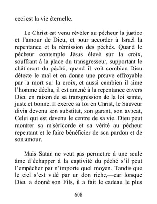 608
ceci est la vie éternelle.
Le Christ est venu révéler au pécheur la justice
et l’amour de Dieu, et pour accorder à Israël la
repentance et la rémission des péchés. Quand le
pécheur contemple Jésus élevé sur la croix,
souffrant à la place du transgresseur, supportant le
châtiment du péché; quand il voit combien Dieu
déteste le mal et en donne une preuve effroyable
par la mort sur la croix, et aussi combien il aime
l’homme déchu, il est amené à la repentance envers
Dieu en raison de sa transgression de la loi sainte,
juste et bonne. Il exerce sa foi en Christ, le Sauveur
divin devenu son substitut, son garant, son avocat,
Celui qui est devenu le centre de sa vie. Dieu peut
montrer sa miséricorde et sa vérité au pécheur
repentant et le faire bénéficier de son pardon et de
son amour.
Mais Satan ne veut pas permettre à une seule
âme d’échapper à la captivité du péché s’il peut
l’empêcher par n’importe quel moyen. Tandis que
le ciel s’est vidé par un don riche,—car lorsque
Dieu a donné son Fils, il a fait le cadeau le plus
 