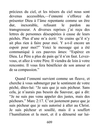 609
précieux du ciel, et les trésors du ciel nous sont
devenus accessibles,—l’ennemi s’efforce de
présenter Dieu à l’âme repentante comme un être
dur, inexorable, refusant le pardon au
transgresseur. A diverses reprises j’ai reçu des
lettres de personnes désespérées à cause de leurs
péchés. Plus d’une m’a écrit: “Je crains qu’il n’y
ait plus rien à faire pour moi. Y a-t-il encore un
espoir pour moi?” Voici le message qui a été
communiqué à ces pauvres âmes: “Espérez en
Dieu. Le Père a plus de pain qu’il n’en faut. Levez-
vous, et allez à votre Père. Il viendra de loin à votre
rencontre. Il vous fera bénéficier de son amour et
de sa compassion.”
Quand l’ennemi survient comme un fleuve, et
cherche à vous submerger par le sentiment de votre
péché, dites-lui: “Je sais que je suis pécheur. Sans
cela, je n’aurais pas besoin du Sauveur, qui a dit:
“Je ne suis pas venu appeler des justes, mais des
pécheurs.” Marc 2:17. C’est justement parce que je
suis pécheur que je suis autorisé à aller au Christ.
Je suis pécheur et souillé, mais il a souffert
l’humiliation et la mort, et il a détourné sur lui-
 