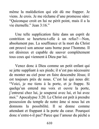 610
même la malédiction qui eût dû me frapper. Je
viens. Je crois. Je me réclame d’une promesse sûre:
“Quiconque croit en lui ne périt point, mais il a la
vie éternelle.” Jean 3:16.”
Une telle supplication faite dans un esprit de
contrition se heurtera-t-elle à un refus?—Non,
absolument pas. La souffrance et la mort du Christ
ont prouvé son amour sans borne pour l’homme. Il
est désireux et capable de sauver complètement
tous ceux qui viennent à Dieu par lui.
Venez donc à Dieu comme un petit enfant qui
se jette suppliant à ses pieds; il n’est pas nécessaire
de monter au ciel pour en faire descendre Jésus; il
est toujours près de nous. C’est lui qui nous dit:
“Voici, je me tiens à la porte, et je frappe. Si
quelqu’un entend ma voix et ouvre la porte,
j’entrerai chez lui, je souperai avec lui, et lui avec
moi.” Apocalypse 3:20. Le Christ est prêt à prendre
possession du temple de notre âme si nous lui en
donnons la possibilité. Il se donne comme
attendant et frappant à la porte du cœur. Pourquoi
donc n’entre-t-il pas? Parce que l’amour du péché a
 