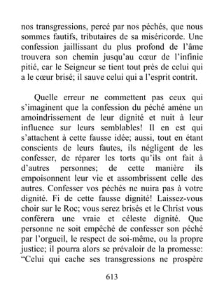 613
nos transgressions, percé par nos péchés, que nous
sommes fautifs, tributaires de sa miséricorde. Une
confession jaillissant du plus profond de l’âme
trouvera son chemin jusqu’au cœur de l’infinie
pitié, car le Seigneur se tient tout près de celui qui
a le cœur brisé; il sauve celui qui a l’esprit contrit.
Quelle erreur ne commettent pas ceux qui
s’imaginent que la confession du péché amène un
amoindrissement de leur dignité et nuit à leur
influence sur leurs semblables! Il en est qui
s’attachent à cette fausse idée; aussi, tout en étant
conscients de leurs fautes, ils négligent de les
confesser, de réparer les torts qu’ils ont fait à
d’autres personnes; de cette manière ils
empoisonnent leur vie et assombrissent celle des
autres. Confesser vos péchés ne nuira pas à votre
dignité. Fi de cette fausse dignité! Laissez-vous
choir sur le Roc; vous serez brisés et le Christ vous
conférera une vraie et céleste dignité. Que
personne ne soit empêché de confesser son péché
par l’orgueil, le respect de soi-même, ou la propre
justice; il pourra alors se prévaloir de la promesse:
“Celui qui cache ses transgressions ne prospère
 