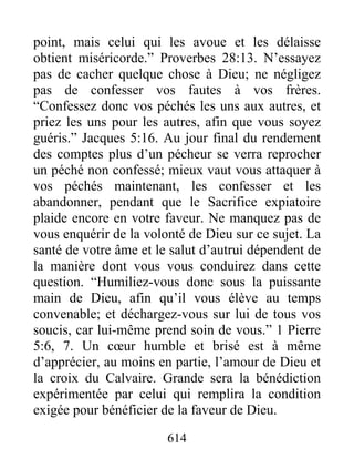 614
point, mais celui qui les avoue et les délaisse
obtient miséricorde.” Proverbes 28:13. N’essayez
pas de cacher quelque chose à Dieu; ne négligez
pas de confesser vos fautes à vos frères.
“Confessez donc vos péchés les uns aux autres, et
priez les uns pour les autres, afin que vous soyez
guéris.” Jacques 5:16. Au jour final du rendement
des comptes plus d’un pécheur se verra reprocher
un péché non confessé; mieux vaut vous attaquer à
vos péchés maintenant, les confesser et les
abandonner, pendant que le Sacrifice expiatoire
plaide encore en votre faveur. Ne manquez pas de
vous enquérir de la volonté de Dieu sur ce sujet. La
santé de votre âme et le salut d’autrui dépendent de
la manière dont vous vous conduirez dans cette
question. “Humiliez-vous donc sous la puissante
main de Dieu, afin qu’il vous élève au temps
convenable; et déchargez-vous sur lui de tous vos
soucis, car lui-même prend soin de vous.” 1 Pierre
5:6, 7. Un cœur humble et brisé est à même
d’apprécier, au moins en partie, l’amour de Dieu et
la croix du Calvaire. Grande sera la bénédiction
expérimentée par celui qui remplira la condition
exigée pour bénéficier de la faveur de Dieu.
 