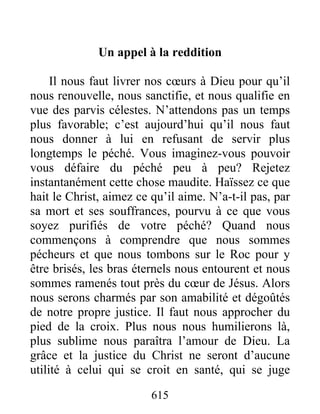 615
Un appel à la reddition
Il nous faut livrer nos cœurs à Dieu pour qu’il
nous renouvelle, nous sanctifie, et nous qualifie en
vue des parvis célestes. N’attendons pas un temps
plus favorable; c’est aujourd’hui qu’il nous faut
nous donner à lui en refusant de servir plus
longtemps le péché. Vous imaginez-vous pouvoir
vous défaire du péché peu à peu? Rejetez
instantanément cette chose maudite. Haïssez ce que
hait le Christ, aimez ce qu’il aime. N’a-t-il pas, par
sa mort et ses souffrances, pourvu à ce que vous
soyez purifiés de votre péché? Quand nous
commençons à comprendre que nous sommes
pécheurs et que nous tombons sur le Roc pour y
être brisés, les bras éternels nous entourent et nous
sommes ramenés tout près du cœur de Jésus. Alors
nous serons charmés par son amabilité et dégoûtés
de notre propre justice. Il faut nous approcher du
pied de la croix. Plus nous nous humilierons là,
plus sublime nous paraîtra l’amour de Dieu. La
grâce et la justice du Christ ne seront d’aucune
utilité à celui qui se croit en santé, qui se juge
 