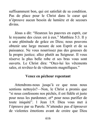616
suffisamment bon, qui est satisfait de sa condition.
Pas de place pour le Christ dans le cœur qui
n’éprouve aucun besoin de lumière et de secours
divins.
Jésus a dit: “Heureux les pauvres en esprit, car
le royaume des cieux est à eux.” Matthieu 5:3. Il y
a une plénitude de grâce en Dieu; nous pouvons
obtenir une large mesure de son Esprit et de sa
puissance. Ne vous nourrissez pas des gousses de
la propre justice; allez plutôt au Seigneur. Il vous
réserve la plus belle robe et ses bras vous sont
ouverts. Le Christ dira: “Otez-lui les vêtements
sales, et revêtez-le de vêtements magnifiques.”
Venez en pécheur repentant
Attendrons-nous jusqu’à ce que nous nous
sentions nettoyés?—Non, le Christ a promis que
“si nous confessons nos péchés, il est fidèle et juste
pour nous les pardonner, et* pour nous purifier de
toute iniquité”. 1 Jean 1:9. Dieu vous met à
l’épreuve par sa Parole. N’attendez pas d’éprouver
de violentes émotions avant de croire que Dieu
 