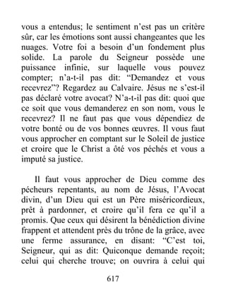 617
vous a entendus; le sentiment n’est pas un critère
sûr, car les émotions sont aussi changeantes que les
nuages. Votre foi a besoin d’un fondement plus
solide. La parole du Seigneur possède une
puissance infinie, sur laquelle vous pouvez
compter; n’a-t-il pas dit: “Demandez et vous
recevrez”? Regardez au Calvaire. Jésus ne s’est-il
pas déclaré votre avocat? N’a-t-il pas dit: quoi que
ce soit que vous demanderez en son nom, vous le
recevrez? Il ne faut pas que vous dépendiez de
votre bonté ou de vos bonnes œuvres. Il vous faut
vous approcher en comptant sur le Soleil de justice
et croire que le Christ a ôté vos péchés et vous a
imputé sa justice.
Il faut vous approcher de Dieu comme des
pécheurs repentants, au nom de Jésus, l’Avocat
divin, d’un Dieu qui est un Père miséricordieux,
prêt à pardonner, et croire qu’il fera ce qu’il a
promis. Que ceux qui désirent la bénédiction divine
frappent et attendent près du trône de la grâce, avec
une ferme assurance, en disant: “C’est toi,
Seigneur, qui as dit: Quiconque demande reçoit;
celui qui cherche trouve; on ouvrira à celui qui
 