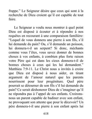 618
frappe.” Le Seigneur désire que ceux qui sont à la
recherche de Dieu croient qu’il est capable de tout
faire.
Le Seigneur a voulu nous montrer à quel point
Dieu est disposé à écouter et à répondre à nos
requêtes en recourant à une comparaison familière:
“Lequel de vous donnera une pierre à son fils, s’il
lui demande du pain? Ou, s’il demande un poisson,
lui donnera-t-il un serpent? Si donc, méchants
comme vous l’êtes, vous savez donner de bonnes
choses à vos enfants, à combien plus forte raison
votre Père qui est dans les cieux donnera-t-il de
bonnes choses à ceux qui les lui demandent.”
Matthieu 7:9-11. Le Christ nous a invités à croire
que Dieu est disposé à nous aider, en tirant
argument de l’amour naturel que les parents
nourrissent pour leur progéniture. Quel père
pourrait se détourner de son fils s’il lui demande du
pain? Ce serait déshonorer Dieu de s’imaginer qu’il
ne répondra pas à l’appel de ses enfants. Croirons-
nous un parent capable de badiner avec son enfant,
ne provoquant son attente que pour le décevoir? Un
père donnera-t-il une pierre à son enfant après lui
 