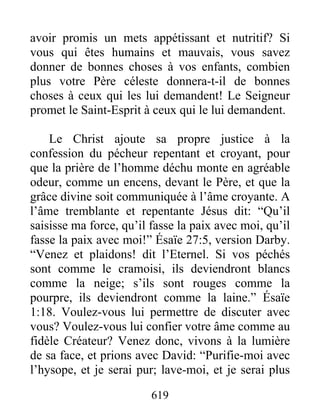 619
avoir promis un mets appétissant et nutritif? Si
vous qui êtes humains et mauvais, vous savez
donner de bonnes choses à vos enfants, combien
plus votre Père céleste donnera-t-il de bonnes
choses à ceux qui les lui demandent! Le Seigneur
promet le Saint-Esprit à ceux qui le lui demandent.
Le Christ ajoute sa propre justice à la
confession du pécheur repentant et croyant, pour
que la prière de l’homme déchu monte en agréable
odeur, comme un encens, devant le Père, et que la
grâce divine soit communiquée à l’âme croyante. A
l’âme tremblante et repentante Jésus dit: “Qu’il
saisisse ma force, qu’il fasse la paix avec moi, qu’il
fasse la paix avec moi!” Ésaïe 27:5, version Darby.
“Venez et plaidons! dit l’Eternel. Si vos péchés
sont comme le cramoisi, ils deviendront blancs
comme la neige; s’ils sont rouges comme la
pourpre, ils deviendront comme la laine.” Ésaïe
1:18. Voulez-vous lui permettre de discuter avec
vous? Voulez-vous lui confier votre âme comme au
fidèle Créateur? Venez donc, vivons à la lumière
de sa face, et prions avec David: “Purifie-moi avec
l’hysope, et je serai pur; lave-moi, et je serai plus
 