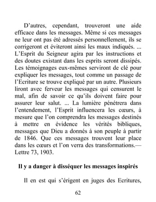 62
D’autres, cependant, trouveront une aide
efficace dans les messages. Même si ces messages
ne leur ont pas été adressés personnellement, ils se
corrigeront et éviteront ainsi les maux indiqués. ...
L’Esprit du Seigneur agira par les instructions et
des doutes existant dans les esprits seront dissipés.
Les témoignages eux-mêmes serviront de clé pour
expliquer les messages, tout comme un passage de
l’Ecriture se trouve expliqué par un autre. Plusieurs
liront avec ferveur les messages qui censurent le
mal, afin de savoir ce qu’ils doivent faire pour
assurer leur salut. ... La lumière pénétrera dans
l’entendement, l’Esprit influencera les cœurs, à
mesure que l’on comprendra les messages destinés
à mettre en évidence les vérités bibliques,
messages que Dieu a donnés à son peuple à partir
de 1846. Que ces messages trouvent leur place
dans les cœurs et l’on verra des transformations.—
Lettre 73, 1903.
Il y a danger à disséquer les messages inspirés
Il en est qui s’érigent en juges des Ecritures,
 