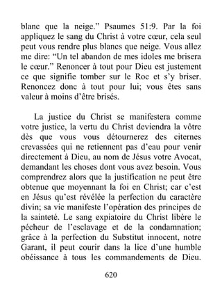 620
blanc que la neige.” Psaumes 51:9. Par la foi
appliquez le sang du Christ à votre cœur, cela seul
peut vous rendre plus blancs que neige. Vous allez
me dire: “Un tel abandon de mes idoles me brisera
le cœur.” Renoncer à tout pour Dieu est justement
ce que signifie tomber sur le Roc et s’y briser.
Renoncez donc à tout pour lui; vous êtes sans
valeur à moins d’être brisés.
La justice du Christ se manifestera comme
votre justice, la vertu du Christ deviendra la vôtre
dès que vous vous détournerez des citernes
crevassées qui ne retiennent pas d’eau pour venir
directement à Dieu, au nom de Jésus votre Avocat,
demandant les choses dont vous avez besoin. Vous
comprendrez alors que la justification ne peut être
obtenue que moyennant la foi en Christ; car c’est
en Jésus qu’est révélée la perfection du caractère
divin; sa vie manifeste l’opération des principes de
la sainteté. Le sang expiatoire du Christ libère le
pécheur de l’esclavage et de la condamnation;
grâce à la perfection du Substitut innocent, notre
Garant, il peut courir dans la lice d’une humble
obéissance à tous les commandements de Dieu.
 