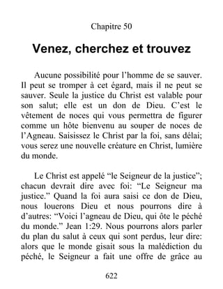 622
Chapitre 50
Venez, cherchez et trouvez
Aucune possibilité pour l’homme de se sauver.
Il peut se tromper à cet égard, mais il ne peut se
sauver. Seule la justice du Christ est valable pour
son salut; elle est un don de Dieu. C’est le
vêtement de noces qui vous permettra de figurer
comme un hôte bienvenu au souper de noces de
l’Agneau. Saisissez le Christ par la foi, sans délai;
vous serez une nouvelle créature en Christ, lumière
du monde.
Le Christ est appelé “le Seigneur de la justice”;
chacun devrait dire avec foi: “Le Seigneur ma
justice.” Quand la foi aura saisi ce don de Dieu,
nous louerons Dieu et nous pourrons dire à
d’autres: “Voici l’agneau de Dieu, qui ôte le péché
du monde.” Jean 1:29. Nous pourrons alors parler
du plan du salut à ceux qui sont perdus, leur dire:
alors que le monde gisait sous la malédiction du
péché, le Seigneur a fait une offre de grâce au
 