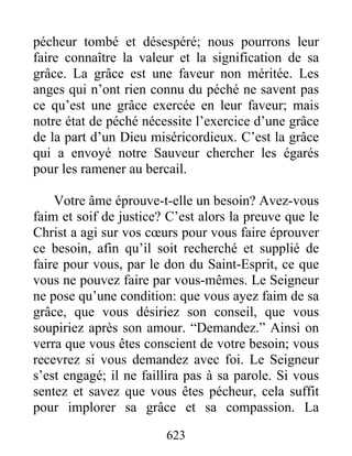 623
pécheur tombé et désespéré; nous pourrons leur
faire connaître la valeur et la signification de sa
grâce. La grâce est une faveur non méritée. Les
anges qui n’ont rien connu du péché ne savent pas
ce qu’est une grâce exercée en leur faveur; mais
notre état de péché nécessite l’exercice d’une grâce
de la part d’un Dieu miséricordieux. C’est la grâce
qui a envoyé notre Sauveur chercher les égarés
pour les ramener au bercail.
Votre âme éprouve-t-elle un besoin? Avez-vous
faim et soif de justice? C’est alors la preuve que le
Christ a agi sur vos cœurs pour vous faire éprouver
ce besoin, afin qu’il soit recherché et supplié de
faire pour vous, par le don du Saint-Esprit, ce que
vous ne pouvez faire par vous-mêmes. Le Seigneur
ne pose qu’une condition: que vous ayez faim de sa
grâce, que vous désiriez son conseil, que vous
soupiriez après son amour. “Demandez.” Ainsi on
verra que vous êtes conscient de votre besoin; vous
recevrez si vous demandez avec foi. Le Seigneur
s’est engagé; il ne faillira pas à sa parole. Si vous
sentez et savez que vous êtes pécheur, cela suffit
pour implorer sa grâce et sa compassion. La
 