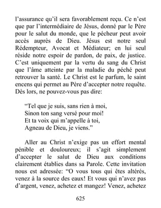 625
l’assurance qu’il sera favorablement reçu. Ce n’est
que par l’intermédiaire de Jésus, donné par le Père
pour le salut du monde, que le pécheur peut avoir
accès auprès de Dieu. Jésus est notre seul
Rédempteur, Avocat et Médiateur; en lui seul
réside notre espoir de pardon, de paix, de justice.
C’est uniquement par la vertu du sang du Christ
que l’âme atteinte par la maladie du péché peut
retrouver la santé. Le Christ est le parfum, le saint
encens qui permet au Père d’accepter notre requête.
Dès lors, ne pouvez-vous pas dire:
“Tel que je suis, sans rien à moi,
Sinon ton sang versé pour moi!
Et ta voix qui m’appelle à toi,
Agneau de Dieu, je viens.”
Aller au Christ n’exige pas un effort mental
pénible et douloureux; il s’agit simplement
d’accepter le salut de Dieu aux conditions
clairement établies dans sa Parole. Cette invitation
nous est adressée: “O vous tous qui êtes altérés,
venez à la source des eaux! Et vous qui n’avez pas
d’argent, venez, achetez et mangez! Venez, achetez
 