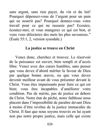 626
sans argent, sans rien payer, du vin et du lait!
Pourquoi dépensez-vous de l’argent pour un pain
qui ne nourrit pas? Pourquoi donnez-vous votre
travail pour ce qui ne rassasie pas? Ecoutez,
écoutez-moi, et vous mangerez ce qui est bon, et
vous vous délecterez des mets les plus savoureux.”
(Ésaïe 55:1, 2, version synodale.)
La justice se trouve en Christ
Venez donc, cherchez et trouvez. Le réservoir
de la puissance est ouvert, bien rempli et d’accès
libre. Venez avec des cœurs humbles, sans penser
que vous devez d’abord mériter la faveur de Dieu
par quelque bonne œuvre, ou que vous devez
devenir meilleur avant de vous présenter devant le
Christ. Vous êtes impuissants pour faire ce qui est
bien; vous êtes incapables d’améliorer votre
condition. Pas de mérite, pas de justice en dehors
du Christ. Notre état de péché, notre faiblesse nous
placent dans l’impossibilité de paraître devant Dieu
à moins d’être revêtus de la justice immaculée du
Christ. Il faut que nous soyons trouvés en lui ayant
non pas notre propre justice, mais celle qui existe
 