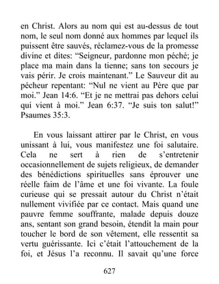 627
en Christ. Alors au nom qui est au-dessus de tout
nom, le seul nom donné aux hommes par lequel ils
puissent être sauvés, réclamez-vous de la promesse
divine et dites: “Seigneur, pardonne mon péché; je
place ma main dans la tienne; sans ton secours je
vais périr. Je crois maintenant.” Le Sauveur dit au
pécheur repentant: “Nul ne vient au Père que par
moi.” Jean 14:6. “Et je ne mettrai pas dehors celui
qui vient à moi.” Jean 6:37. “Je suis ton salut!”
Psaumes 35:3.
En vous laissant attirer par le Christ, en vous
unissant à lui, vous manifestez une foi salutaire.
Cela ne sert à rien de s’entretenir
occasionnellement de sujets religieux, de demander
des bénédictions spirituelles sans éprouver une
réelle faim de l’âme et une foi vivante. La foule
curieuse qui se pressait autour du Christ n’était
nullement vivifiée par ce contact. Mais quand une
pauvre femme souffrante, malade depuis douze
ans, sentant son grand besoin, étendit la main pour
toucher le bord de son vêtement, elle ressentit sa
vertu guérissante. Ici c’était l’attouchement de la
foi, et Jésus l’a reconnu. Il savait qu’une force
 