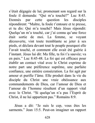 628
s’était dégagée de lui; promenant son regard sur la
foule il demanda: “Qui m’a touché?” Luc 8:45.
Etonnés par cette question les disciples
répondirent: “Maître, la foule t’entoure et te presse,
et tu dis: Qui m’a touché? Mais Jésus répondit:
Quelqu’un m’a touché, car j’ai connu qu’une force
était sortie de moi. La femme, se voyant
découverte, vint toute tremblante se jeter à ses
pieds, et déclara devant tout le peuple pourquoi elle
l’avait touché, et comment elle avait été guérie à
l’instant. Jésus lui dit: Ma fille, ta foi t’a sauvée; va
en paix.” Luc 8:45-48. La foi qui est efficace pour
établir un contact vital avec le Christ exprime de
notre part une préférence suprême, une parfaite
confiance, une entière consécration. La foi agit par
amour et purifie l’âme. Elle produit dans la vie du
disciple du Christ une vraie obéissance aux
commandements de Dieu, car l’amour de Dieu et
l’amour de l’homme résultent d’un rapport vital
avec le Christ. “Si quelqu’un n’a pas l’Esprit de
Christ, il ne lui appartient pas.” Romains 8:9.
Jésus a dit: “Je suis le cep, vous êtes les
sarments.” Jean 15:5. Peut-on imaginer un rapport
 