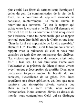 629
plus étroit? Les fibres du sarment sont identiques à
celles du cep. La communication de la vie, de la
force, de la nourriture du cep aux sarments est
constante, ininterrompue. La racine envoie la
nourriture aux sarments. Tel est le rapport qui
existe entre le croyant et le Christ s’il demeure en
Christ et tire de lui sa nourriture. C’est uniquement
par l’exercice d’une foi personnelle que ce rapport
spirituel peut être établi entre le Christ et une âme.
“Sans la foi il est impossible de lui être agréable.”
Hébreux 11:6. En effet, c’est la foi qui nous met en
rapport avec la puissance du ciel et nous rend
capables de tenir tête aux puissances des ténèbres.
“La victoire qui triomphe du monde, c’est notre
foi.” 1 Jean 5:4. La foi familiarise l’âme avec
l’existence et la présence de Dieu; si nous vivons
avec l’unique préoccupation de glorifier Dieu, nous
discernons toujours mieux la beauté de son
caractère, l’excellence de sa grâce. Nos âmes
acquièrent une force spirituelle, dès lors que nous
respirons une atmosphère céleste; certains que
Dieu se tient à notre droite, nous restons
inébranlables. Nous sommes élevés au-dessus du
monde, nous contemplons Celui qui se distingue
 
