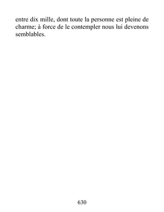 630
entre dix mille, dont toute la personne est pleine de
charme; à force de le contempler nous lui devenons
semblables.
 
