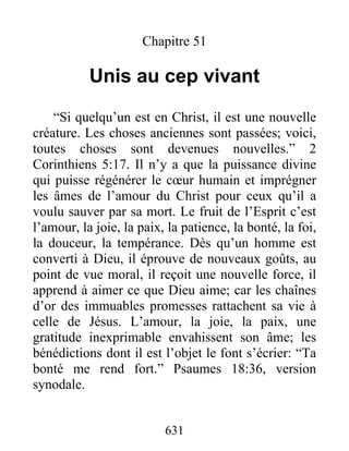 631
Chapitre 51
Unis au cep vivant
“Si quelqu’un est en Christ, il est une nouvelle
créature. Les choses anciennes sont passées; voici,
toutes choses sont devenues nouvelles.” 2
Corinthiens 5:17. Il n’y a que la puissance divine
qui puisse régénérer le cœur humain et imprégner
les âmes de l’amour du Christ pour ceux qu’il a
voulu sauver par sa mort. Le fruit de l’Esprit c’est
l’amour, la joie, la paix, la patience, la bonté, la foi,
la douceur, la tempérance. Dès qu’un homme est
converti à Dieu, il éprouve de nouveaux goûts, au
point de vue moral, il reçoit une nouvelle force, il
apprend à aimer ce que Dieu aime; car les chaînes
d’or des immuables promesses rattachent sa vie à
celle de Jésus. L’amour, la joie, la paix, une
gratitude inexprimable envahissent son âme; les
bénédictions dont il est l’objet le font s’écrier: “Ta
bonté me rend fort.” Psaumes 18:36, version
synodale.
 
