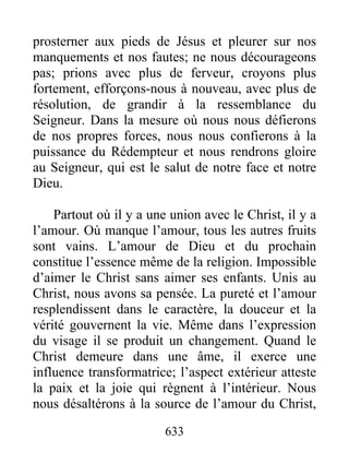 633
prosterner aux pieds de Jésus et pleurer sur nos
manquements et nos fautes; ne nous décourageons
pas; prions avec plus de ferveur, croyons plus
fortement, efforçons-nous à nouveau, avec plus de
résolution, de grandir à la ressemblance du
Seigneur. Dans la mesure où nous nous défierons
de nos propres forces, nous nous confierons à la
puissance du Rédempteur et nous rendrons gloire
au Seigneur, qui est le salut de notre face et notre
Dieu.
Partout où il y a une union avec le Christ, il y a
l’amour. Où manque l’amour, tous les autres fruits
sont vains. L’amour de Dieu et du prochain
constitue l’essence même de la religion. Impossible
d’aimer le Christ sans aimer ses enfants. Unis au
Christ, nous avons sa pensée. La pureté et l’amour
resplendissent dans le caractère, la douceur et la
vérité gouvernent la vie. Même dans l’expression
du visage il se produit un changement. Quand le
Christ demeure dans une âme, il exerce une
influence transformatrice; l’aspect extérieur atteste
la paix et la joie qui règnent à l’intérieur. Nous
nous désaltérons à la source de l’amour du Christ,
 
