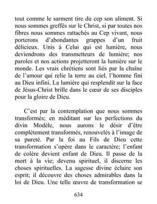 634
tout comme le sarment tire du cep son aliment. Si
nous sommes greffés sur le Christ, si par toutes nos
fibres nous sommes rattachés au Cep vivant, nous
porterons d’abondantes grappes d’un fruit
délicieux. Unis à Celui qui est lumière, nous
deviendrons des transmetteurs de lumière; nos
paroles et nos actions projetteront la lumière sur le
monde. Les vrais chrétiens sont liés par la chaîne
de l’amour qui relie la terre au ciel, l’homme fini
au Dieu infini. La lumière qui resplendit sur la face
de Jésus-Christ brille dans le cœur de ses disciples
pour la gloire de Dieu.
C’est par la contemplation que nous sommes
transformés; en méditant sur les perfections du
divin Modèle, nous aurons le désir d’être
complètement transformés, renouvelés à l’image de
sa pureté. Par la foi au Fils de Dieu cette
transformation s’opère dans le caractère; l’enfant
de colère devient enfant de Dieu. Il passe de la
mort à la vie; devenu spirituel, il discerne les
choses spirituelles. La sagesse divine éclaire son
esprit; il découvre des choses admirables dans la
loi de Dieu. Une telle œuvre de transformation se
 
