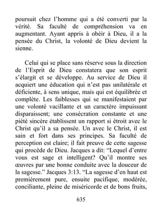 635
poursuit chez l’homme qui a été converti par la
vérité. Sa faculté de compréhension va en
augmentant. Ayant appris à obéir à Dieu, il a la
pensée du Christ, la volonté de Dieu devient la
sienne.
Celui qui se place sans réserve sous la direction
de l’Esprit de Dieu constatera que son esprit
s’élargit et se développe. Au service de Dieu il
acquiert une éducation qui n’est pas unilatérale et
déficiente, à sens unique, mais qui est équilibrée et
complète. Les faiblesses qui se manifestaient par
une volonté vacillante et un caractère impuissant
disparaissent; une consécration constante et une
piété sincère établissent un rapport si étroit avec le
Christ qu’il a sa pensée. Un avec le Christ, il est
sain et fort dans ses principes. Sa faculté de
perception est claire; il fait preuve de cette sagesse
qui procède de Dieu. Jacques a dit: “Lequel d’entre
vous est sage et intelligent? Qu’il montre ses
œuvres par une bonne conduite avec la douceur de
la sagesse.” Jacques 3:13. “La sagesse d’en haut est
premièrement pure, ensuite pacifique, modérée,
conciliante, pleine de miséricorde et de bons fruits,
 
