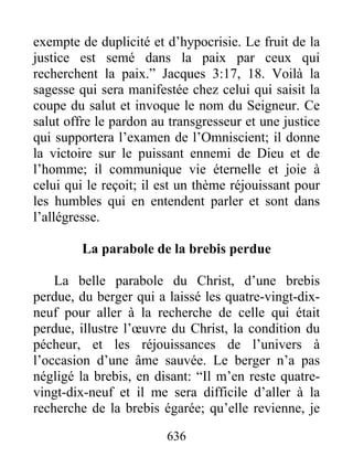 636
exempte de duplicité et d’hypocrisie. Le fruit de la
justice est semé dans la paix par ceux qui
recherchent la paix.” Jacques 3:17, 18. Voilà la
sagesse qui sera manifestée chez celui qui saisit la
coupe du salut et invoque le nom du Seigneur. Ce
salut offre le pardon au transgresseur et une justice
qui supportera l’examen de l’Omniscient; il donne
la victoire sur le puissant ennemi de Dieu et de
l’homme; il communique vie éternelle et joie à
celui qui le reçoit; il est un thème réjouissant pour
les humbles qui en entendent parler et sont dans
l’allégresse.
La parabole de la brebis perdue
La belle parabole du Christ, d’une brebis
perdue, du berger qui a laissé les quatre-vingt-dix-
neuf pour aller à la recherche de celle qui était
perdue, illustre l’œuvre du Christ, la condition du
pécheur, et les réjouissances de l’univers à
l’occasion d’une âme sauvée. Le berger n’a pas
négligé la brebis, en disant: “Il m’en reste quatre-
vingt-dix-neuf et il me sera difficile d’aller à la
recherche de la brebis égarée; qu’elle revienne, je
 